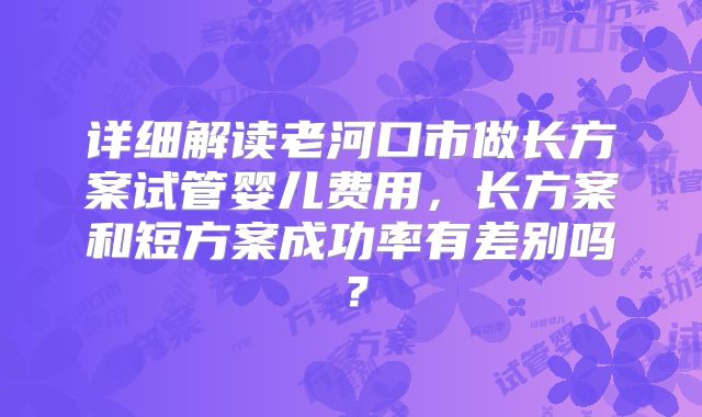 详细解读老河口市做长方案试管婴儿费用,长方案和短方案成功率有差别吗?