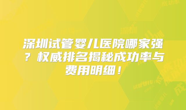 深圳试管婴儿医院哪家强？权威排名揭秘成功率与费用明细！