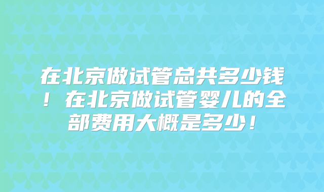 在北京做试管总共多少钱!在北京做试管婴儿的全部费用大概是多少!