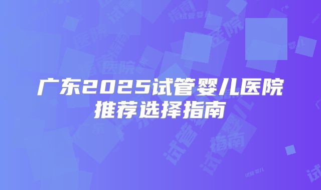 广东2025试管婴儿医院推荐选择指南
