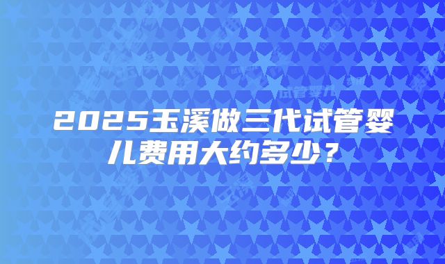 2025玉溪做三代试管婴儿费用大约多少?