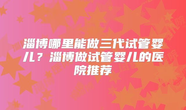 淄博哪里能做三代试管婴儿？淄博做试管婴儿的医院推荐