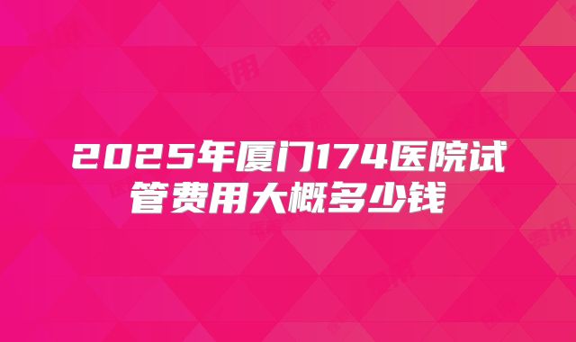2025年厦门174医院试管费用大概多少钱