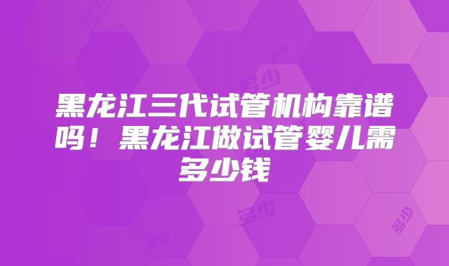 黑龙江三代试管机构靠谱吗!黑龙江做试管婴儿需多少钱