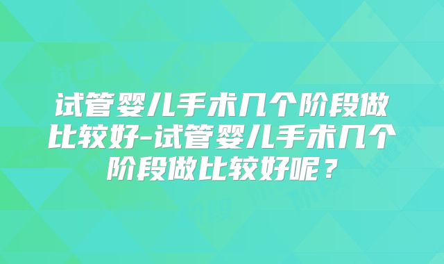 试管婴儿手术几个阶段做比较好-试管婴儿手术几个阶段做比较好呢?
