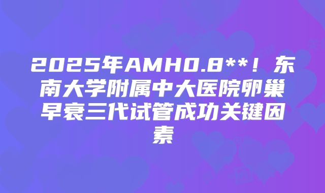 2025年AMH0.8**!东南大学附属中大医院卵巢早衰三代试管成功关键因素