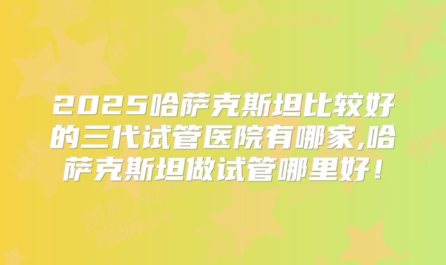 2025哈萨克斯坦比较好的三代试管医院有哪家,哈萨克斯坦做试管哪里好！