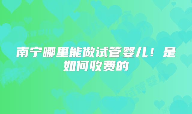 南宁哪里能做试管婴儿！是如何收费的