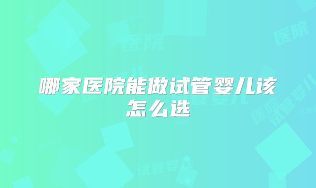 哪家医院能做试管婴儿该怎么选