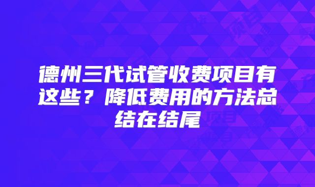 德州三代试管收费项目有这些?降低费用的方法总结在结尾