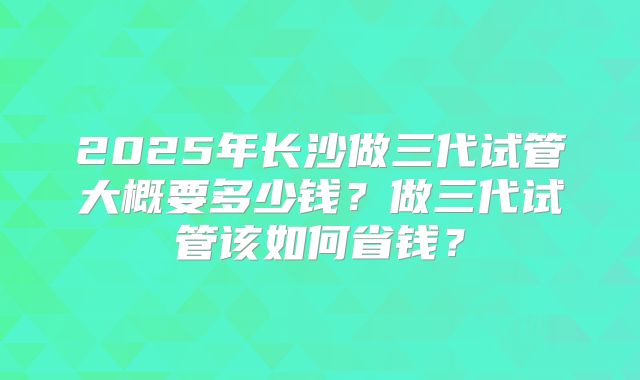 2025年长沙做三代试管大概要多少钱？做三代试管该如何省钱？