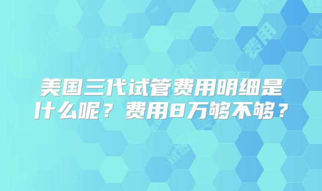 美国三代试管费用明细是什么呢?费用8万够不够?