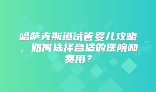 哈萨克斯坦试管婴儿攻略，如何选择合适的医院和费用？