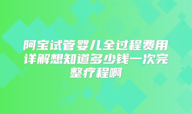 阿宝试管婴儿全过程费用详解想知道多少钱一次完整疗程啊