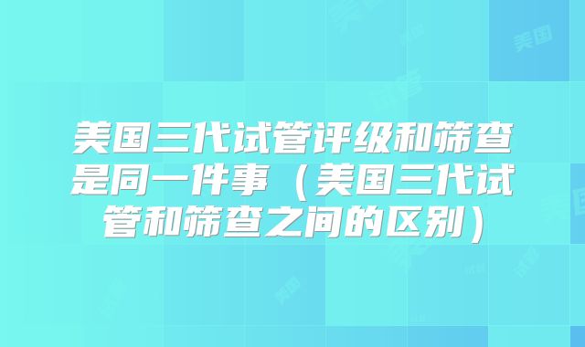 美国三代试管评级和筛查是同一件事(美国三代试管和筛查之间的区别)