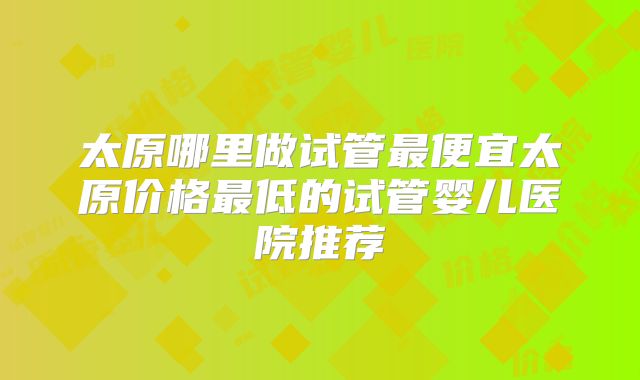 太原哪里做试管最便宜太原价格最低的试管婴儿医院推荐
