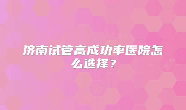 济南试管高成功率医院怎么选择？