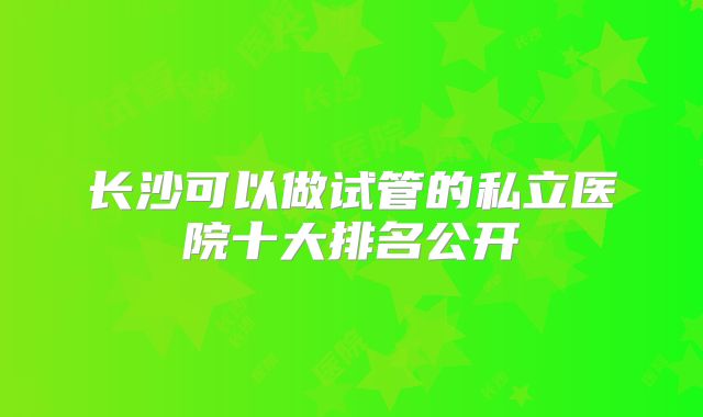 长沙可以做试管的私立医院十大排名公开