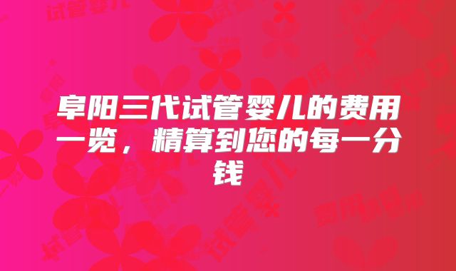 阜阳三代试管婴儿的费用一览,精算到您的每一分钱
