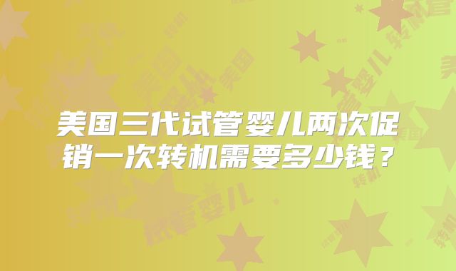 美国三代试管婴儿两次促销一次转机需要多少钱?