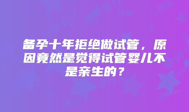 备孕十年拒绝做试管,原因竟然是觉得试管婴儿不是亲生的?