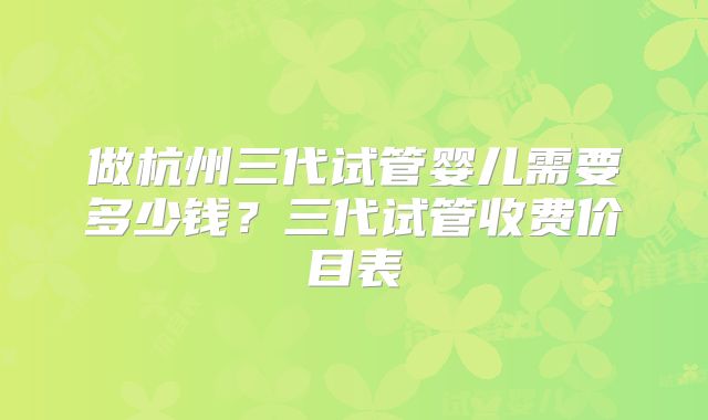 做杭州三代试管婴儿需要多少钱?三代试管收费价目表