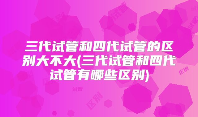 三代试管和四代试管的区别大不大(三代试管和四代试管有哪些区别)