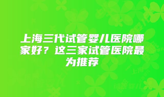 上海三代试管婴儿医院哪家好?这三家试管医院最为推荐