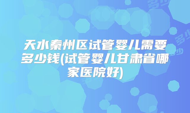 天水秦州区试管婴儿需要多少钱(试管婴儿甘肃省哪家医院好)