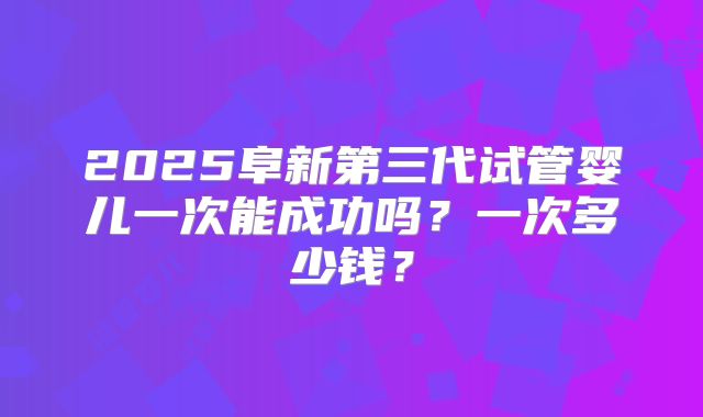 2025阜新第三代试管婴儿一次能成功吗?一次多少钱?