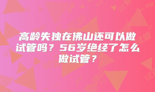 高龄失独在佛山还可以做试管吗？56岁绝经了怎么做试管？