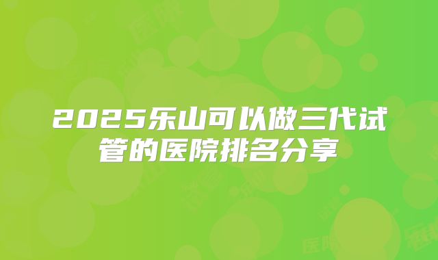 2025乐山可以做三代试管的医院排名分享
