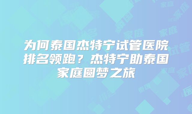 为何泰国杰特宁试管医院排名领跑？杰特宁助泰国家庭圆梦之旅