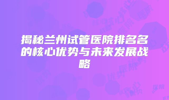 揭秘兰州试管医院排名名的核心优势与未来发展战略