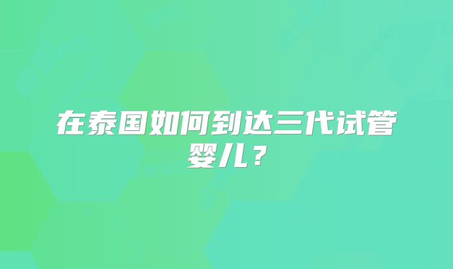 在泰国如何到达三代试管婴儿?