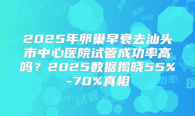 2025年卵巢早衰去汕头市中心医院试管成功率高吗?2025数据揭晓55%-70%真相