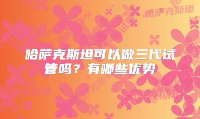 哈萨克斯坦可以做三代试管吗?有哪些优势