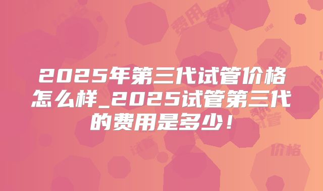 2025年第三代试管价格怎么样_2025试管第三代的费用是多少!