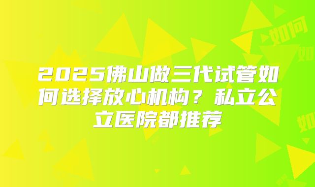 2025佛山做三代试管如何选择放心机构？私立公立医院都推荐