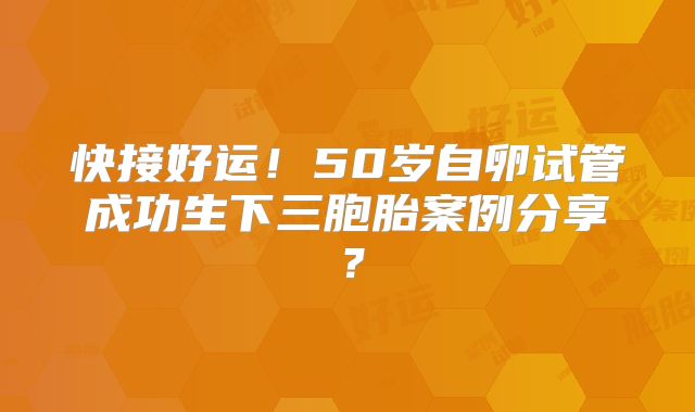快接好运!50岁自卵试管成功生下三胞胎案例分享?