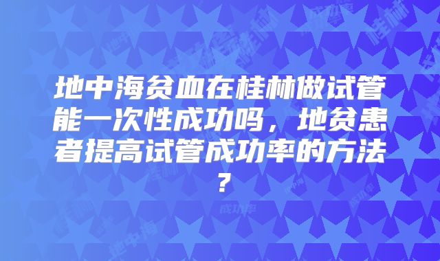 地中海贫血在桂林做试管能一次性成功吗,地贫患者提高试管成功率的方法?