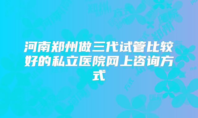 河南郑州做三代试管比较好的私立医院网上咨询方式