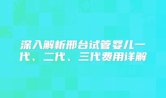 深入解析邢台试管婴儿一代、二代、三代费用详解