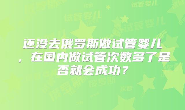 还没去俄罗斯做试管婴儿,在国内做试管次数多了是否就会成功?