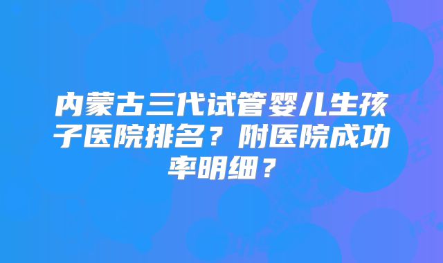 内蒙古三代试管婴儿生孩子医院排名?附医院成功率明细?