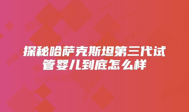 探秘哈萨克斯坦第三代试管婴儿到底怎么样