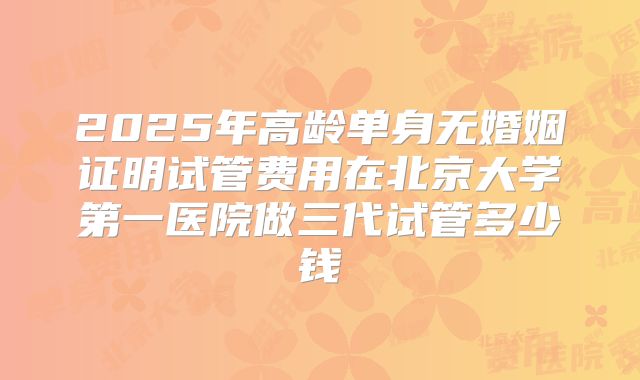 2025年高龄单身无婚姻证明试管费用在北京大学第一医院做三代试管多少钱