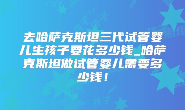 去哈萨克斯坦三代试管婴儿生孩子要花多少钱_哈萨克斯坦做试管婴儿需要多少钱!