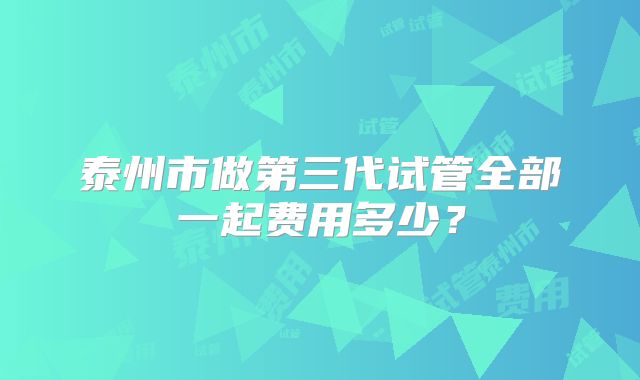 泰州市做第三代试管全部一起费用多少?