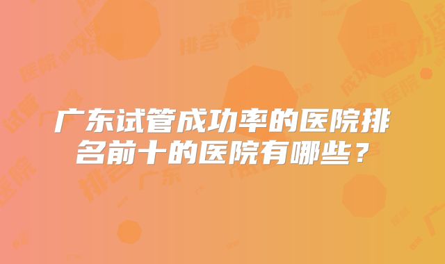 广东试管成功率的医院排名前十的医院有哪些?